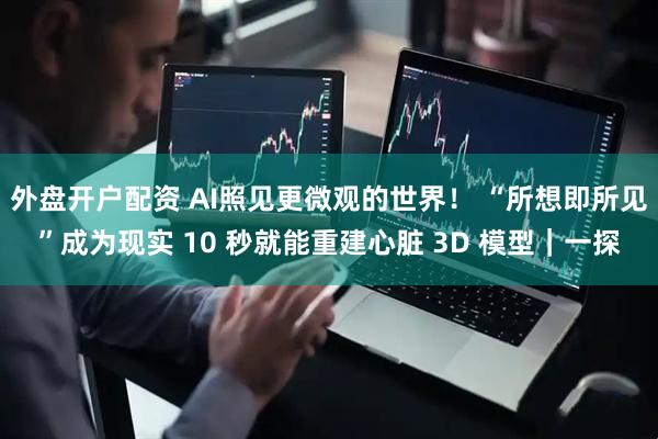 外盘开户配资 AI照见更微观的世界！ “所想即所见”成为现实 10 秒就能重建心脏 3D 模型｜一探