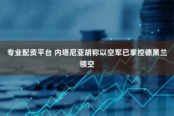 专业配资平台 内塔尼亚胡称以空军已掌控德黑兰领空
