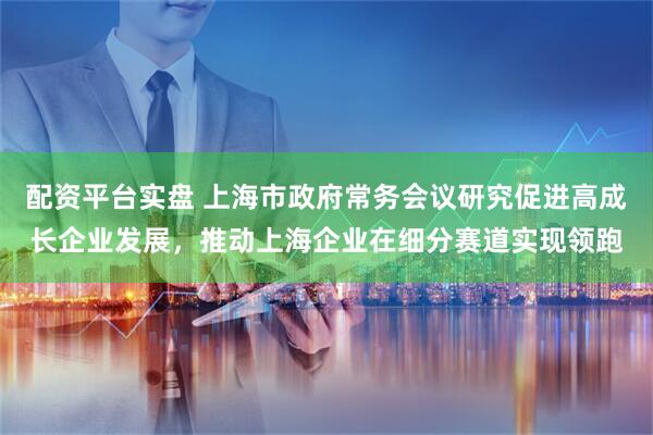 配资平台实盘 上海市政府常务会议研究促进高成长企业发展，推动上海企业在细分赛道实现领跑