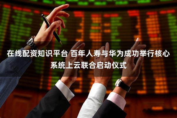 在线配资知识平台 百年人寿与华为成功举行核心系统上云联合启动仪式