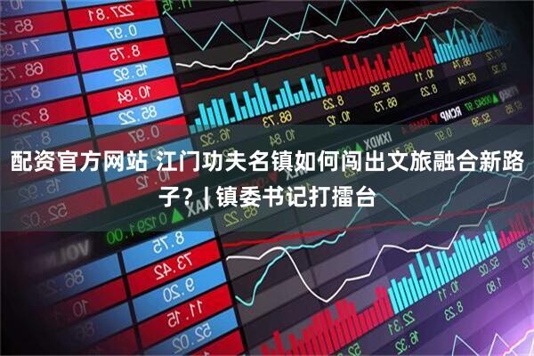 配资官方网站 江门功夫名镇如何闯出文旅融合新路子？| 镇委书记打擂台