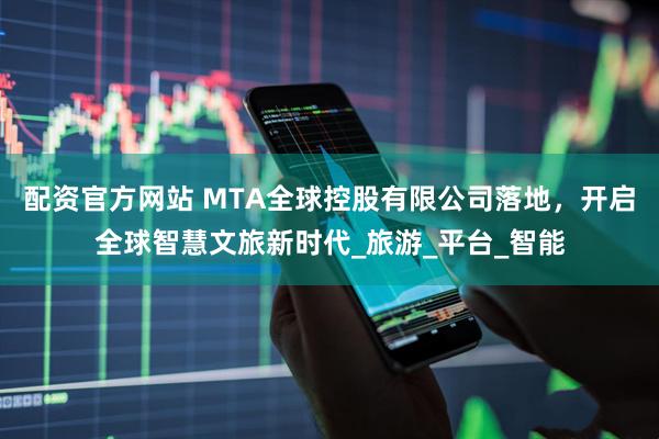 配资官方网站 MTA全球控股有限公司落地，开启全球智慧文旅新时代_旅游_平台_智能