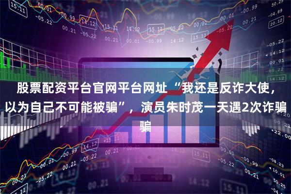 股票配资平台官网平台网址 “我还是反诈大使，以为自己不可能被骗”，演员朱时茂一天遇2次诈骗