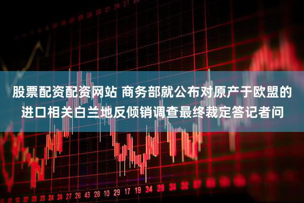 股票配资配资网站 商务部就公布对原产于欧盟的进口相关白兰地反倾销调查最终裁定答记者问