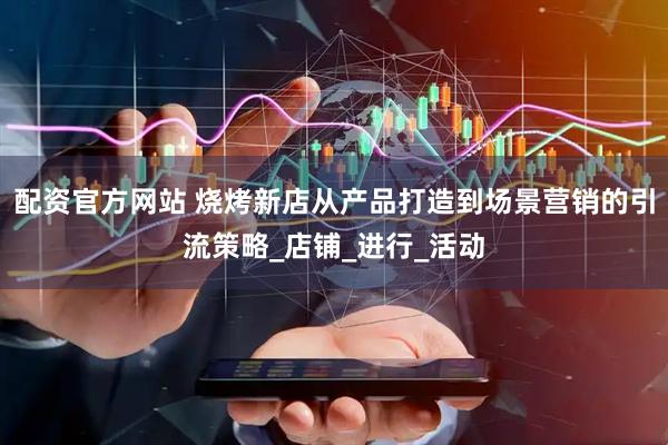 配资官方网站 烧烤新店从产品打造到场景营销的引流策略_店铺_进行_活动