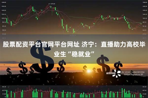 股票配资平台官网平台网址 济宁：直播助力高校毕业生“稳就业”