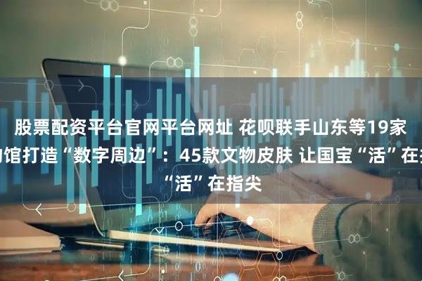 股票配资平台官网平台网址 花呗联手山东等19家博物馆打造“数字周边”：45款文物皮肤 让国宝“活”在指尖