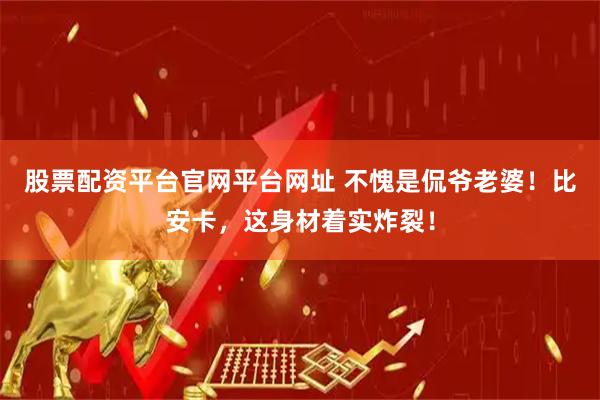 股票配资平台官网平台网址 不愧是侃爷老婆！比安卡，这身材着实炸裂！