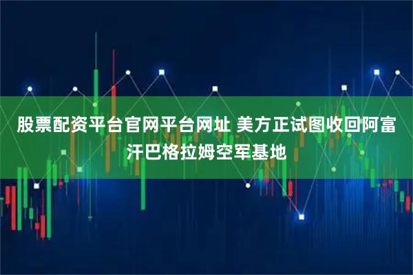 股票配资平台官网平台网址 美方正试图收回阿富汗巴格拉姆空军基地