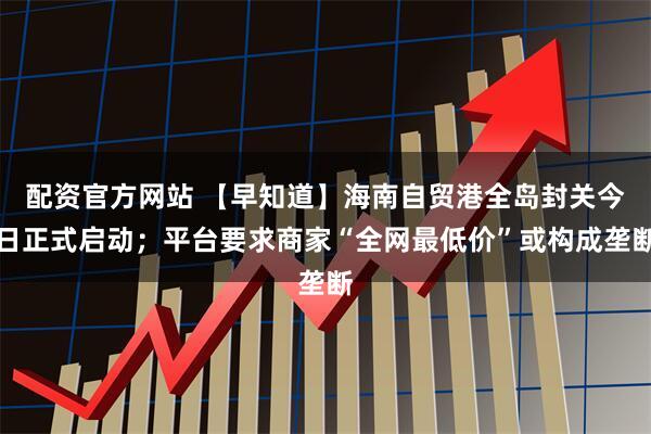 配资官方网站 【早知道】海南自贸港全岛封关今日正式启动；平台要求商家“全网最低价”或构成垄断