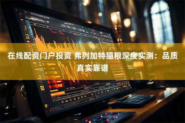 在线配资门户投资 弗列加特猫粮深度实测：品质真实靠谱