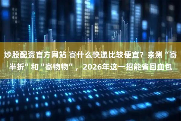 炒股配资官方网站 寄什么快递比较便宜？亲测“寄半折”和“寄物物”，2026年这一招能省回血包