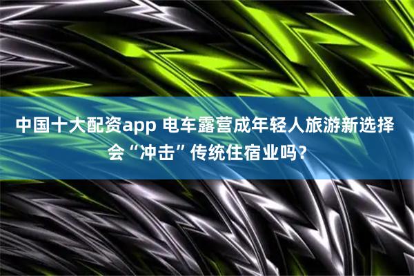 中国十大配资app 电车露营成年轻人旅游新选择 会“冲击”传统住宿业吗？