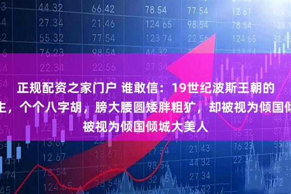正规配资之家门户 谁敢信：19世纪波斯王朝的妃子和公主，个个八字胡，膀大腰圆矮胖粗犷，却被视为倾国倾城大美人
